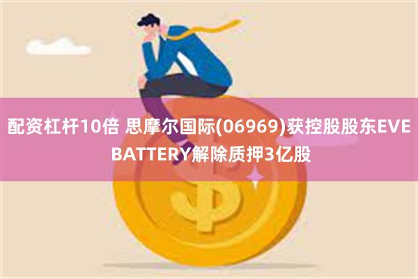 配资杠杆10倍 思摩尔国际(06969)获控股股东EVE BATTERY解除质押3亿股