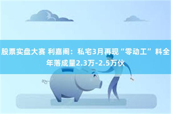 股票实盘大赛 利嘉阁：私宅3月再现“零动工” 料全年落成量2.3万-2.5万伙