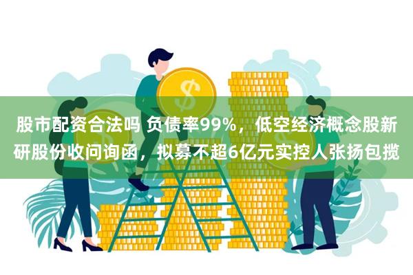 股市配资合法吗 负债率99%，低空经济概念股新研股份收问询函，拟募不超6亿元实控人张扬包揽