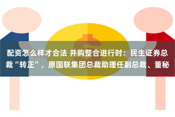 配资怎么样才合法 并购整合进行时：民生证券总裁“转正”，原国联集团总裁助理任副总裁、董秘