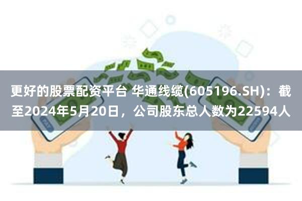 更好的股票配资平台 华通线缆(605196.SH)：截至2024年5月20日，公司股东总人数为22594人