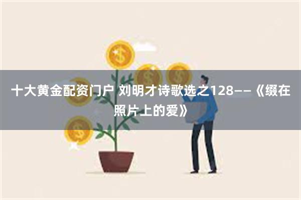 十大黄金配资门户 刘明才诗歌选之128——《缀在照片上的爱》