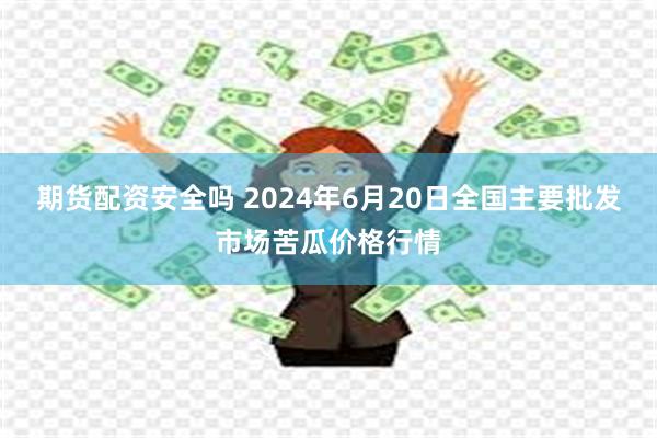 期货配资安全吗 2024年6月20日全国主要批发市场苦瓜价格行情