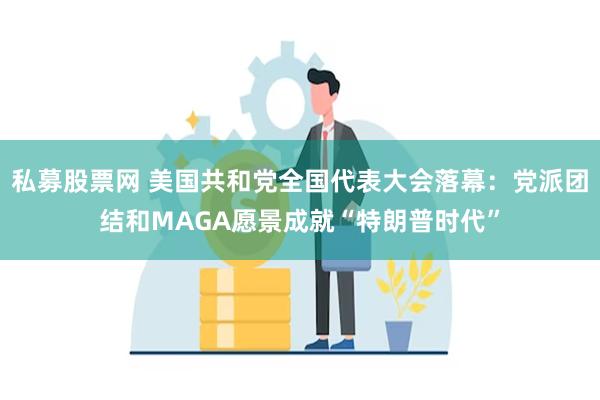 私募股票网 美国共和党全国代表大会落幕：党派团结和MAGA愿景成就“特朗普时代”