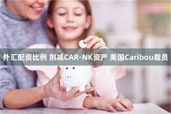 外汇配资比例 削减CAR-NK资产 美国Caribou裁员