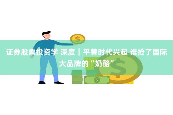 证券股票投资学 深度｜平替时代兴起 谁抢了国际大品牌的“奶酪”