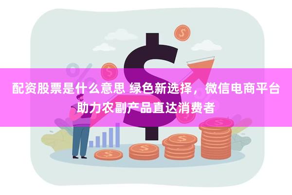 配资股票是什么意思 绿色新选择，微信电商平台助力农副产品直达消费者