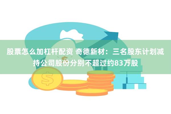 股票怎么加杠杆配资 奇德新材：三名股东计划减持公司股份分别不超过约83万股