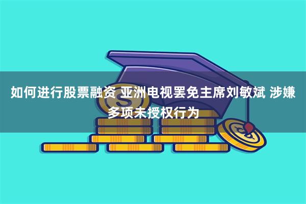 如何进行股票融资 亚洲电视罢免主席刘敏斌 涉嫌多项未授权行为