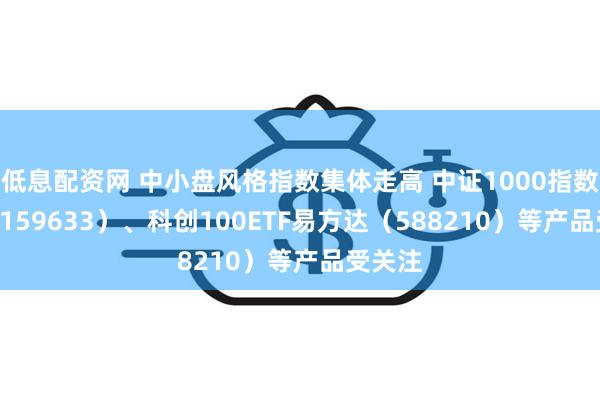 低息配资网 中小盘风格指数集体走高 中证1000指数ETF（159633）、科创100ETF易方达（588210）等产品受关注