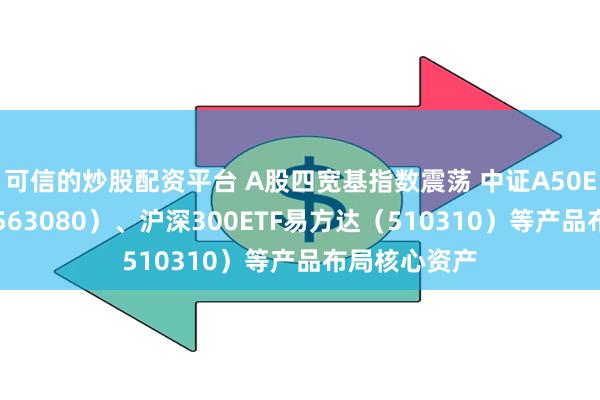 可信的炒股配资平台 A股四宽基指数震荡 中证A50ETF易方达（563080）、沪深300ETF易方达（510310）等产品布局核心资产