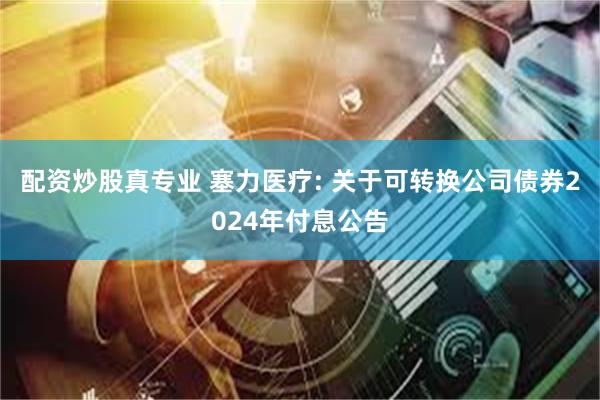 配资炒股真专业 塞力医疗: 关于可转换公司债券2024年付息公告