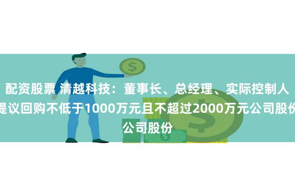 配资股票 清越科技：董事长、总经理、实际控制人提议回购不低于1000万元且不超过2000万元公司股份