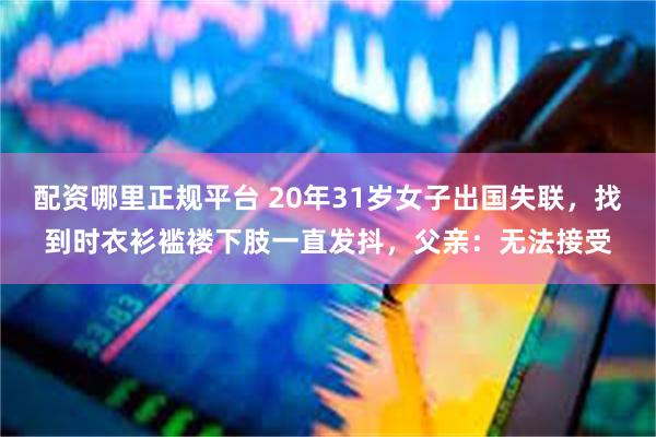 配资哪里正规平台 20年31岁女子出国失联，找到时衣衫褴褛下肢一直发抖，父亲：无法接受