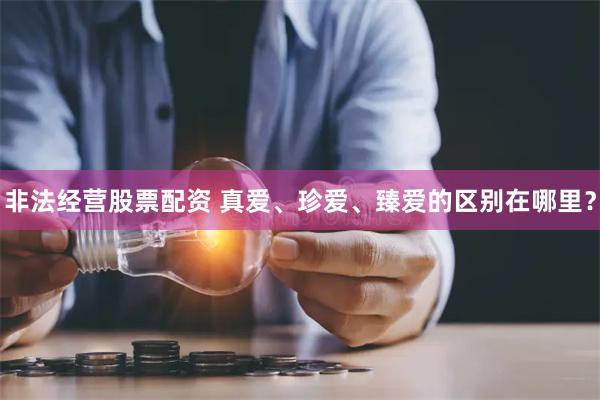 非法经营股票配资 真爱、珍爱、臻爱的区别在哪里？