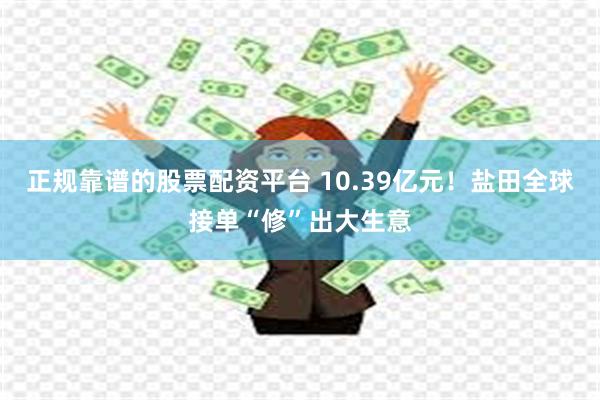 正规靠谱的股票配资平台 10.39亿元！盐田全球接单“修”出大生意