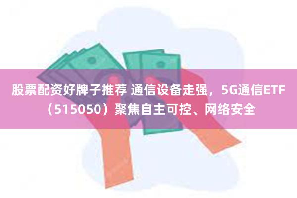 股票配资好牌子推荐 通信设备走强，5G通信ETF（515050）聚焦自主可控、网络安全