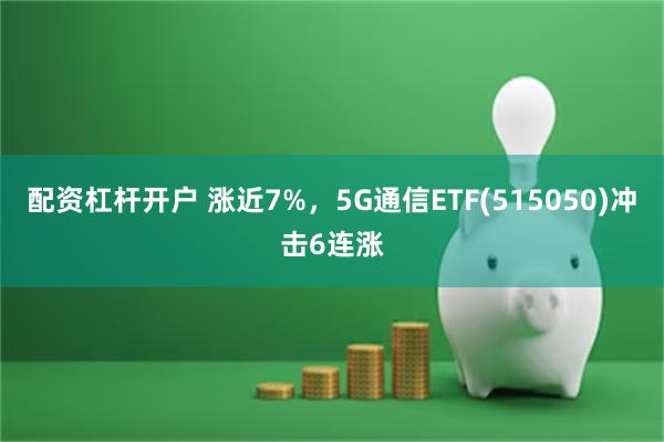 配资杠杆开户 涨近7%，5G通信ETF(515050)冲击6连涨