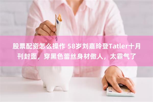 股票配资怎么操作 58岁刘嘉玲登Tatler十月刊封面，穿黑色蕾丝身材傲人，太霸气了