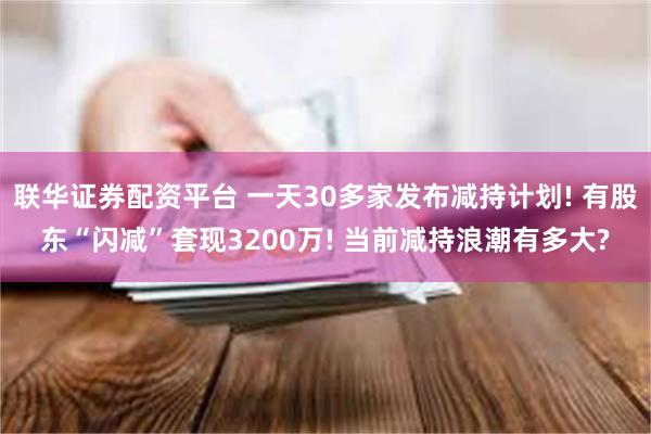 联华证券配资平台 一天30多家发布减持计划! 有股东“闪减”套现3200万! 当前减持浪潮有多大?