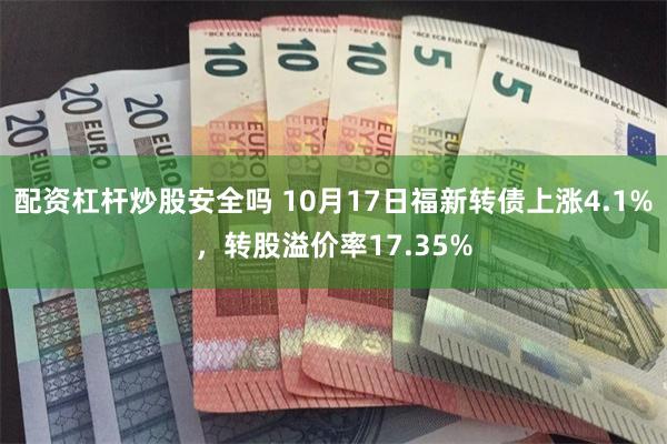 配资杠杆炒股安全吗 10月17日福新转债上涨4.1%，转股溢价率17.35%