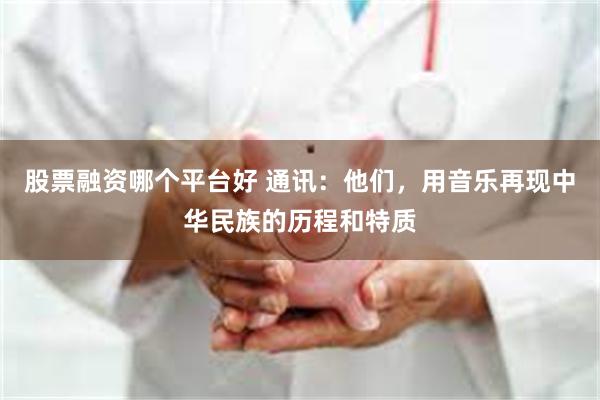 股票融资哪个平台好 通讯：他们，用音乐再现中华民族的历程和特质