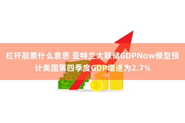 杠杆股票什么意思 亚特兰大联储GDPNow模型预计美国第四季度GDP增速为2.7%