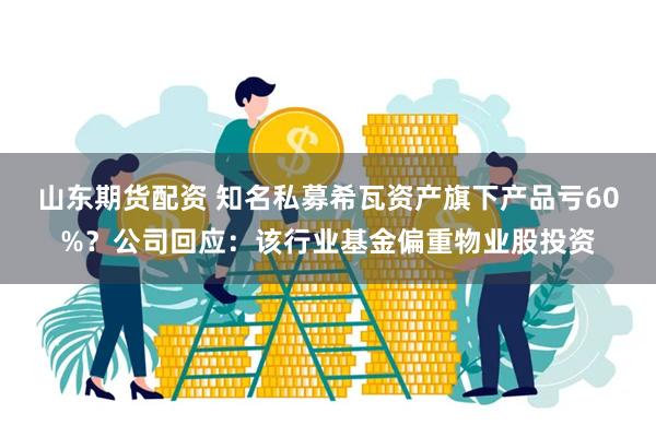 山东期货配资 知名私募希瓦资产旗下产品亏60%？公司回应：该行业基金偏重物业股投资