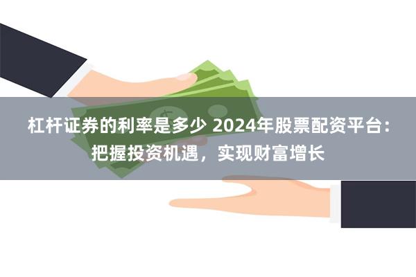 杠杆证券的利率是多少 2024年股票配资平台：把握投资机遇，实现财富增长