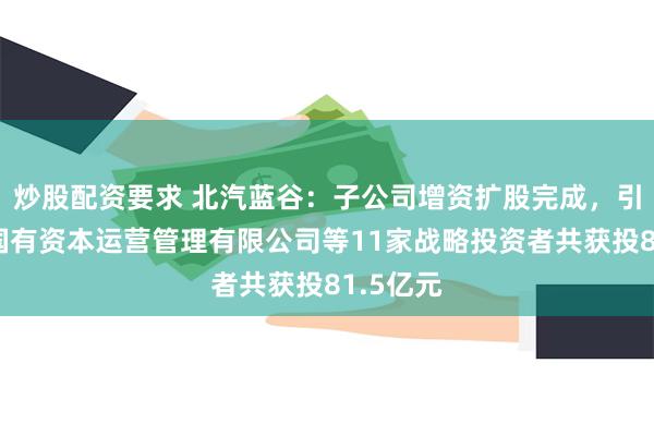 炒股配资要求 北汽蓝谷：子公司增资扩股完成，引入北京国有资本运营管理有限公司等11家战略投资者共获投81.5亿元