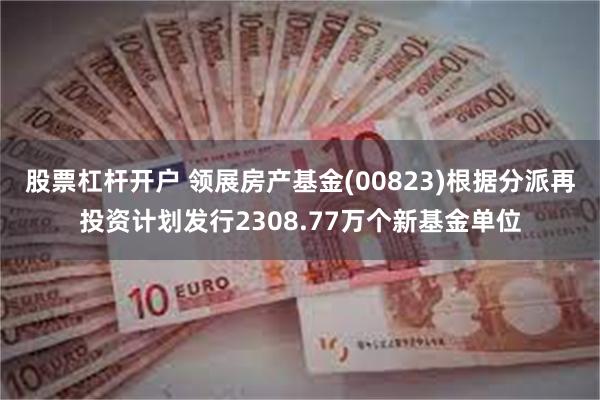 股票杠杆开户 领展房产基金(00823)根据分派再投资计划发行2308.77万个新基金单位