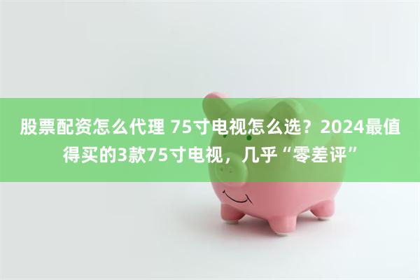 股票配资怎么代理 75寸电视怎么选？2024最值得买的3款75寸电视，几乎“零差评”