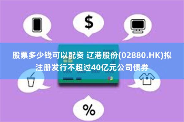 股票多少钱可以配资 辽港股份(02880.HK)拟注册发行不超过40亿元公司债券