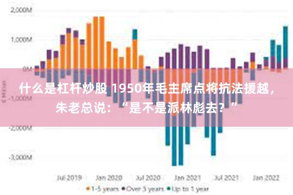 什么是杠杆炒股 1950年毛主席点将抗法援越，朱老总说：“是不是派林彪去？”