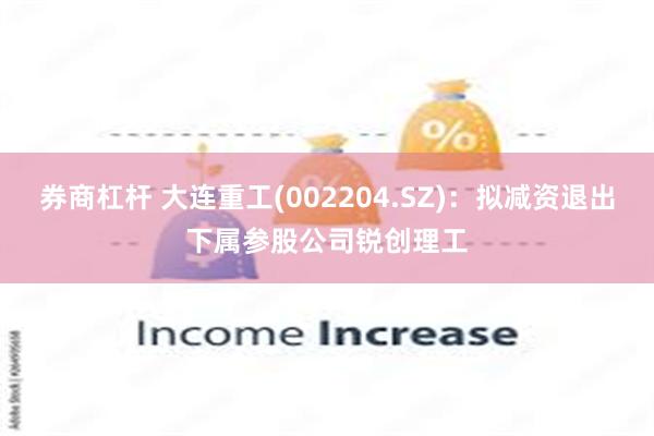 券商杠杆 大连重工(002204.SZ)：拟减资退出下属参股公司锐创理工