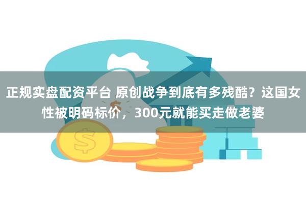 正规实盘配资平台 原创战争到底有多残酷？这国女性被明码标价，300元就能买走做老婆