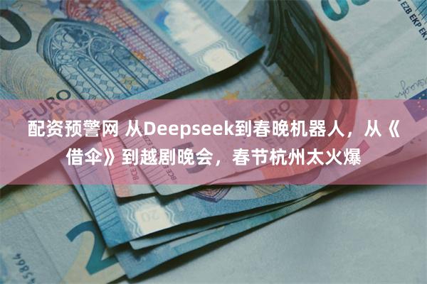 配资预警网 从Deepseek到春晚机器人，从《借伞》到越剧晚会，春节杭州太火爆