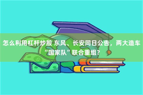 怎么利用杠杆炒股 东风、长安同日公告，两大造车“国家队”联合重组？