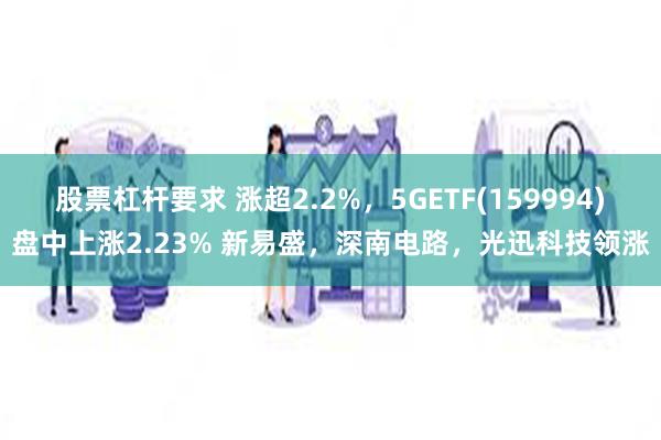 股票杠杆要求 涨超2.2%，5GETF(159994)盘中上涨2.23% 新易盛，深南电路，光迅科技领涨