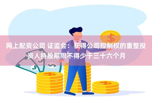 网上配资公司 证监会：获得公司控制权的重整投资人持股期限不得少于三十六个月